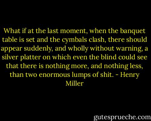 What if at the last moment, when the banquet table is set and the cymbals clash, there should appear suddenly, and wholly without warning, a silver platter on which even the blind could see that there is nothing more, and nothing less, than two enormous lumps of shit. - Henry Miller