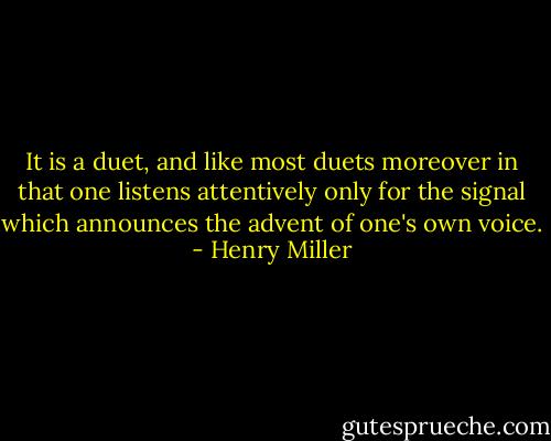 It is a duet, and like most duets moreover in that one listens attentively only for the signal which announces the advent of one's own voice. - Henry Miller