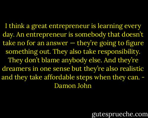 I think a great entrepreneur is learning every day. An entrepreneur is somebody that doesn’t take no for an answer — they’re going to figure something out. They also take responsibility. They don’t blame anybody else. And they’re dreamers in one sense but they’re also realistic and they take affordable steps when they can. - Damon John