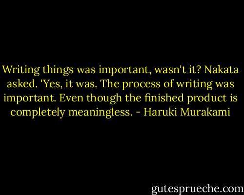 Writing things was important, wasn't it? Nakata asked.<br />'Yes, it was. The process of writing was important. Even though the finished product is completely meaningless. - Haruki Murakami