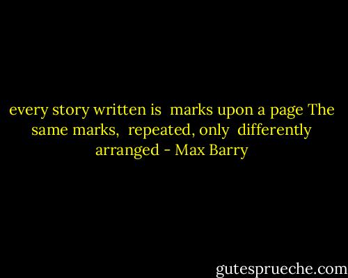 every story written is <br />marks upon a page<br />The same marks, <br />repeated, only <br />differently arranged - Max Barry