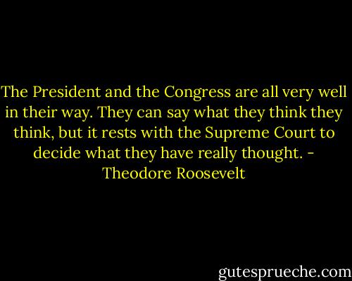 The President and the Congress are all very well in their way. They can say what they think they think, but it rests with the Supreme Court to decide what they have really thought. - Theodore Roosevelt