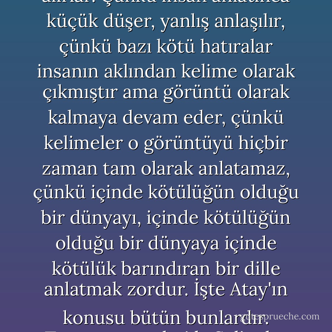 Konu fakirlik, ölüm, acı, ayrılık, kötülük, aşk ya da kederse insan çoğu zaman ya genelgeçer laflar eder ya da Atay'ın "aptalca" demekten çekinmeyeceği bir biçimde duygulanır; Hikmet'in dediği gibi "kalabalık yerlerde ağlayan sarhoşlara" döner. Ağzından basmakalıp şeyler çıkar; kendini, daha kötüsü anlatmak istediği şeyi gülünç duruma düşürüverir. Çünkü insan böyle şeylerden söz ederken başkaları ya aldırmazlar ya da insanı istemediği kadar ciddiye alırlar. Çünkü insan anlatınca küçük düşer, yanlış anlaşılır, çünkü bazı kötü hatıralar insanın aklından kelime olarak çıkmıştır ama görüntü olarak kalmaya devam eder, çünkü kelimeler o görüntüyü hiçbir zaman tam olarak anlatamaz, çünkü içinde kötülüğün olduğu bir dünyayı, içinde kötülüğün olduğu bir dünyaya içinde kötülük barındıran bir dille anlatmak zordur. İşte Atay'ın konusu bütün bunlardır. Tutunamayanlar'da Selim bu yüzden ağzından çıkan kelimelerin altında ezilir; büyük kelimelerden kaçınır, büyük kelimeler kullandığını görür. Bu yüzden "bazı durumları anlatmak ne kadar zor" der Turgut, "söylemek yapmaktan zor", der Hikmet, "bütün hayatımı kelimeler uğruna harcadım, içi boş kelimeler uğruna," der, kelimelerden kuşkuya düşer: "Kelimeler, albayım, bazı anlamlara gelmiyor. 'Kelimeler, albayım, hangi anlama geliyor? - Nurdan Gürbilek