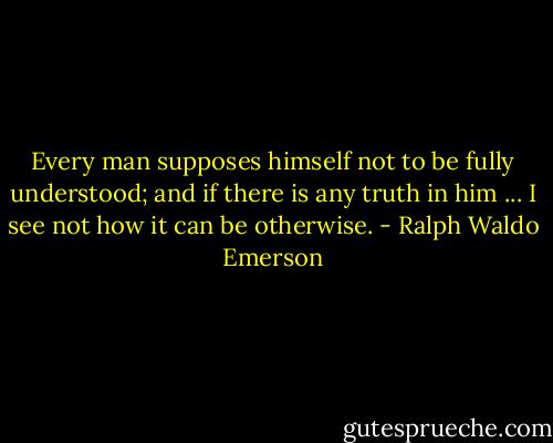 Every man supposes himself not to be fully understood; and if there is any truth in him ... I see not how it can be otherwise. - Ralph Waldo Emerson