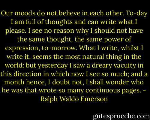 Our moods do not believe in each other. To-day I am full of thoughts and can write what I please. I see no reason why I should not have the same thought, the same power of expression, to-morrow. What I write, whilst I write it, seems the most natural thing in the world: but yesterday I saw a dreary vacuity in this direction in which now I see so much; and a month hence, I doubt not, I shall wonder who he was that wrote so many continuous pages. - Ralph Waldo Emerson