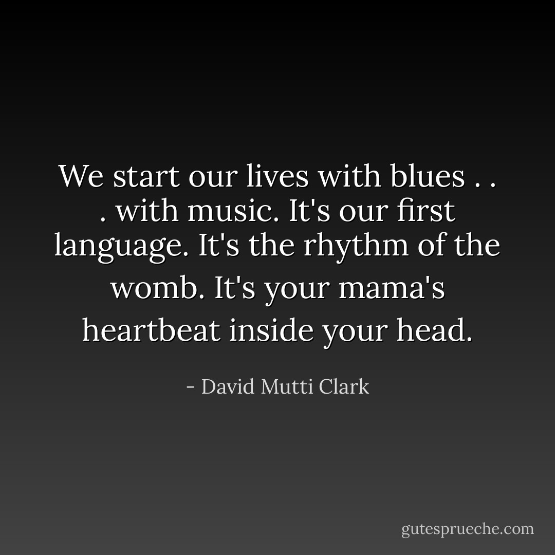 We start our lives with blues . . . with music. It's our first language. It's the rhythm of the womb. It's your mama's heartbeat inside your head. - David Mutti Clark