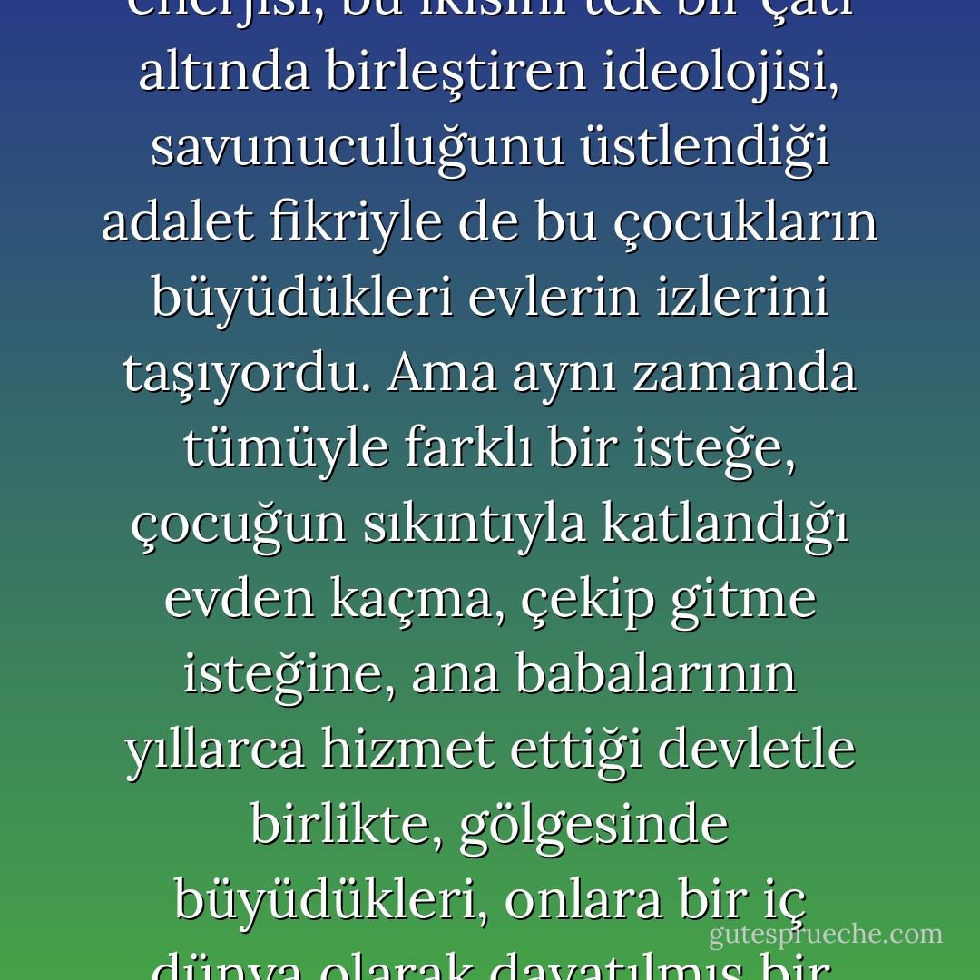 70'lerin solculuğu öfkesiyle olduğu kadar öfkesini bastırma çabasıyla da, taşraya dışardan bakışıyla olduğu kadar taşrayı şehre şehri taşraya taşıyan enerjisi, bu ikisini tek bir çatı altında birleştiren ideolojisi, savunuculuğunu üstlendiği adalet fikriyle de bu çocukların büyüdükleri evlerin izlerini taşıyordu. Ama aynı zamanda tümüyle farklı bir isteğe, çocuğun sıkıntıyla katlandığı evden kaçma, çekip gitme isteğine, ana babalarının yıllarca hizmet ettiği devletle birlikte, gölgesinde büyüdükleri, onlara bir iç dünya olarak dayatılmış bir kamusal düzeni de yıkma isteğine, adalet isteğinden çok farklı bir özgürlük isteğine de cevap veriyordu. - Nurdan Gürbilek