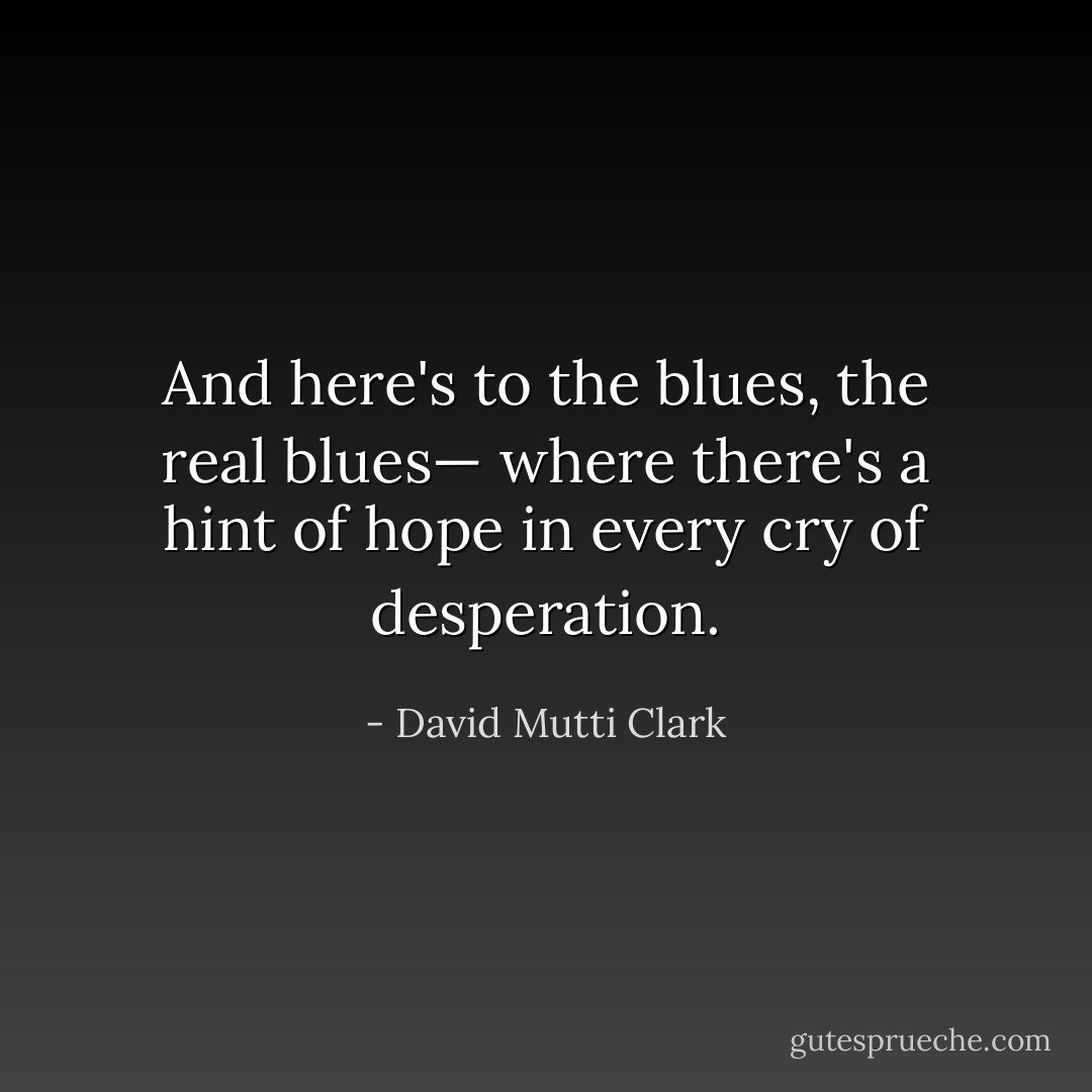 And here's to the blues, the real blues— where there's a hint of hope in every cry of desperation. - David Mutti Clark