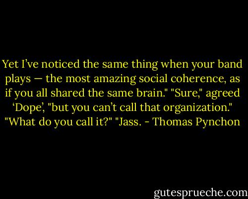 Yet I’ve noticed the same thing when your band plays — the most amazing social coherence, as if you all shared the same brain."<br />"Sure," agreed ‘Dope’, "but you can’t call that organization."<br />"What do you call it?"<br />"Jass. - Thomas Pynchon