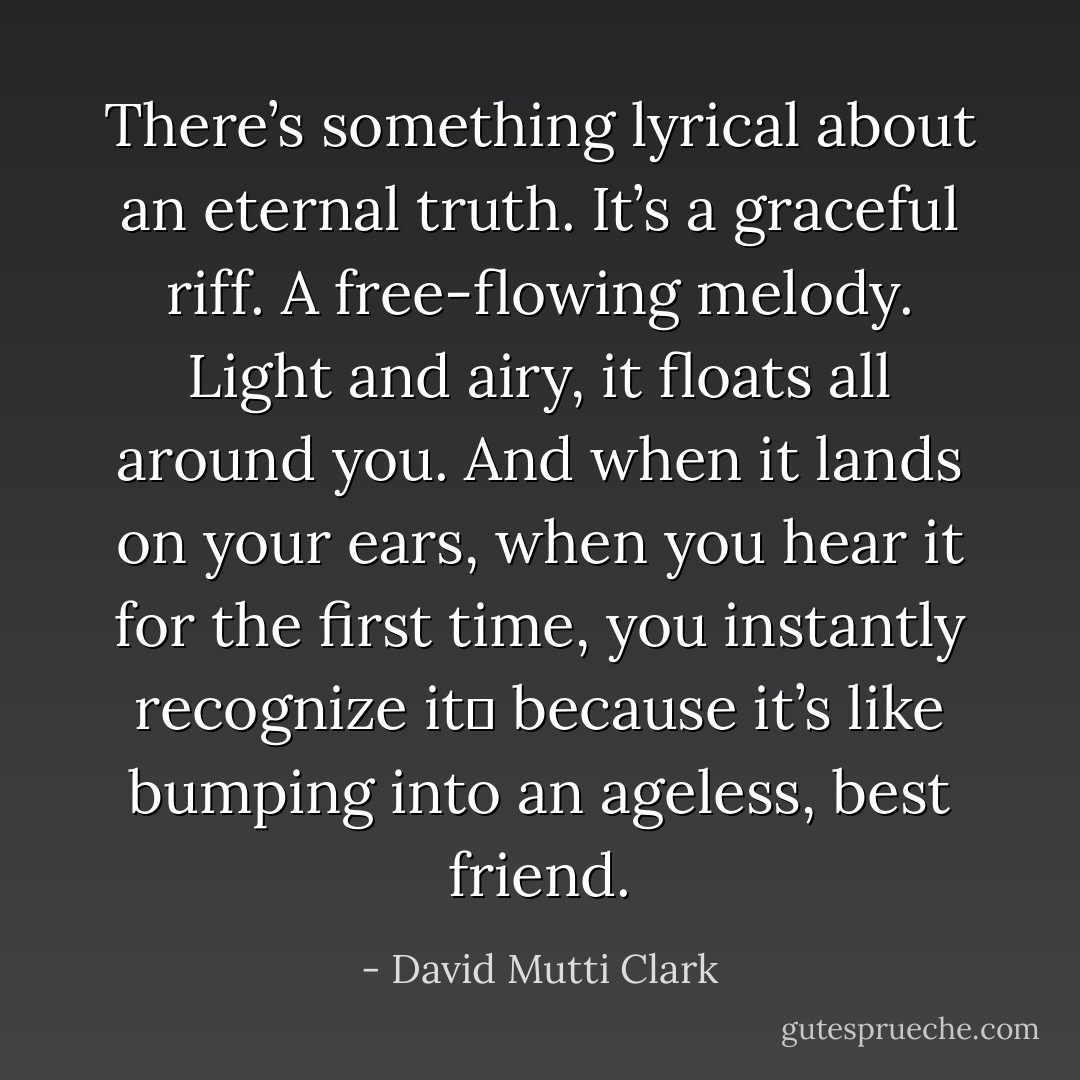 There’s something lyrical about an eternal truth. It’s a graceful riff. A free-flowing melody. Light and airy, it floats all around you. And when it lands on your ears, when you hear it for the first time, you instantly recognize it― because it’s like bumping into an ageless, best friend. - David Mutti Clark