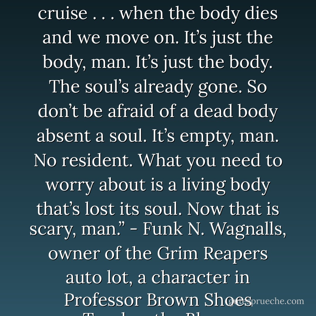 And a ride in a hearse tells us we’re all close to that final cruise . . . when the body dies and we move on. It’s just the body, man. It’s just the body. The soul’s already gone. So don’t be afraid of a dead body absent a soul. It’s empty, man. No resident. What you need to worry about is a living body that’s lost its soul. Now that is scary, man.” - Funk N. Wagnalls, owner of the Grim Reapers auto lot, a character in Professor Brown Shoes Teaches the Blues. - David Mutti Clark