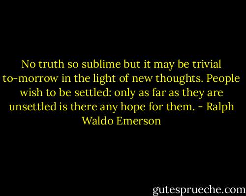No truth so sublime but it may be trivial to-morrow in the light of new thoughts. People wish to be settled: only as far as they are unsettled is there any hope for them. - Ralph Waldo Emerson