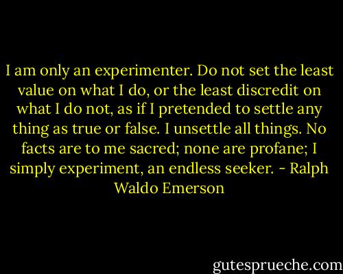 I am only an experimenter. Do not set the least value on what I do, or the least discredit on what I do not, as if I pretended to settle any thing as true or false. I unsettle all things. No facts are to me sacred; none are profane; I simply experiment, an endless seeker. - Ralph Waldo Emerson