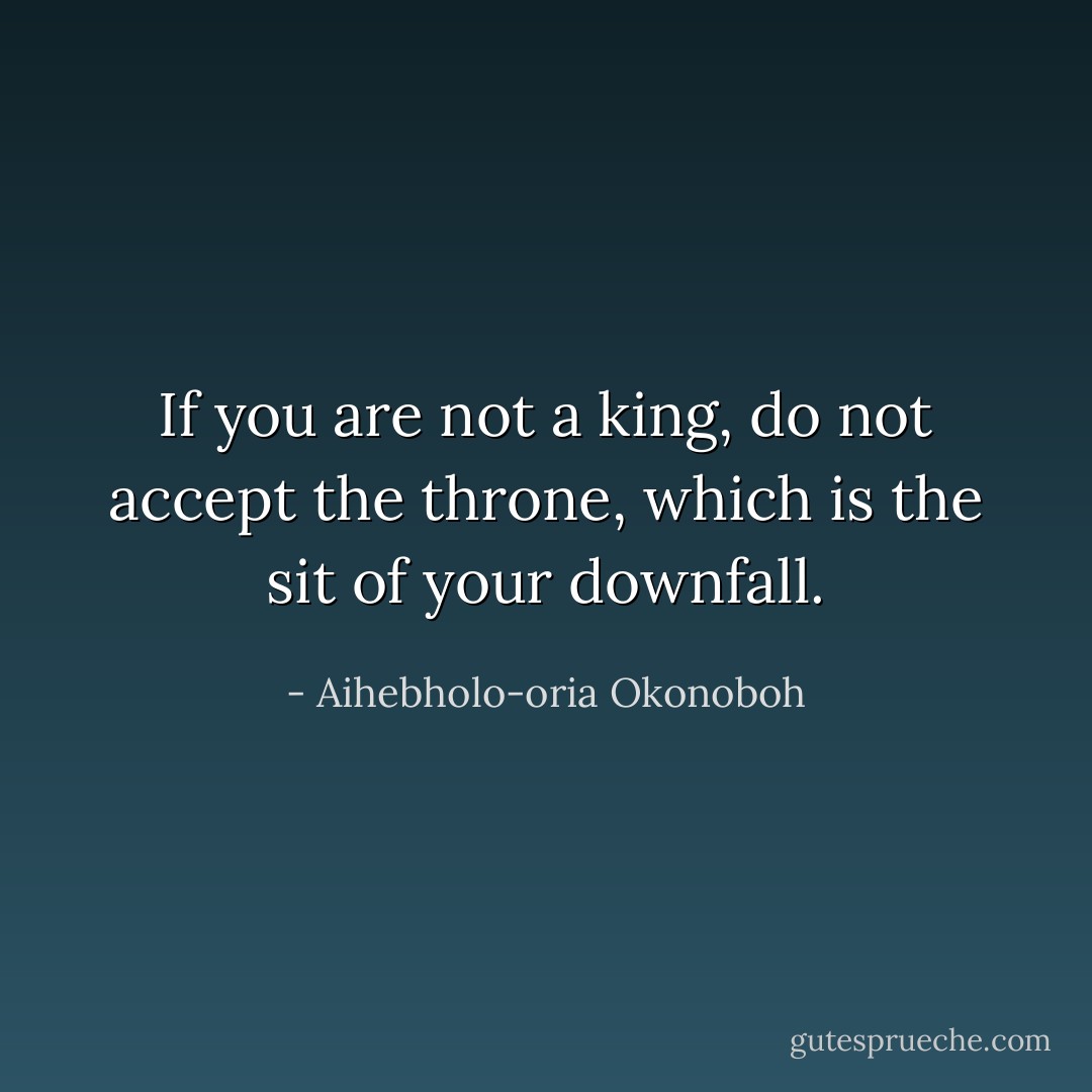 If you are not a king, do not accept the throne, which is the sit of your downfall. - Aihebholo-oria Okonoboh