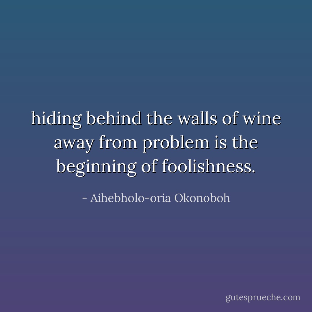 hiding behind the walls of wine away from problem is the beginning of foolishness. - Aihebholo-oria Okonoboh