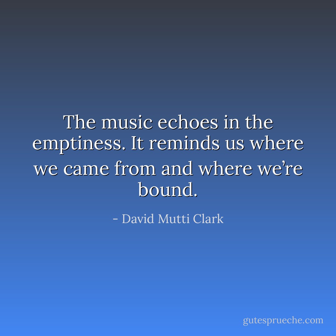 The music echoes in the emptiness. It reminds us where we came from and where we’re bound. - David Mutti Clark
