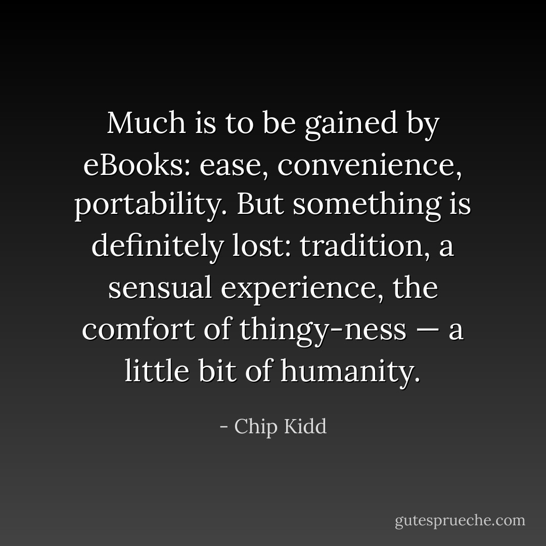 Much is to be gained by eBooks: ease, convenience, portability. But something is definitely lost: tradition, a sensual experience, the comfort of thingy-ness — a little bit of humanity. - Chip Kidd