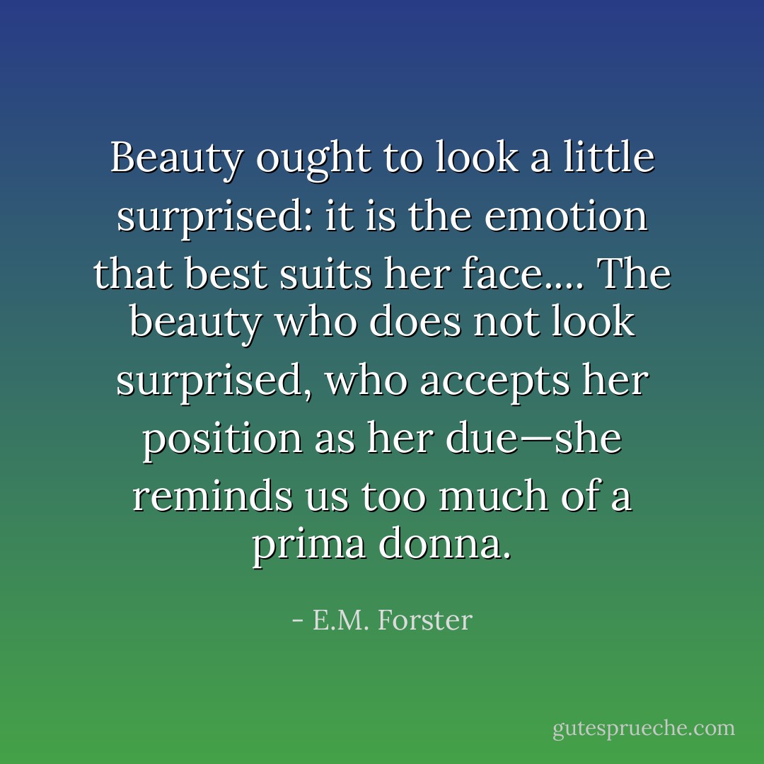 Beauty ought to look a little surprised: it is the emotion that best suits her face.... The beauty who does not look surprised, who accepts her position as her due—she reminds us too much of a prima donna. - E.M. Forster