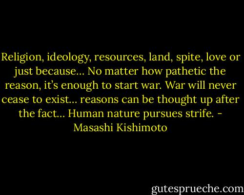 Religion, ideology, resources, land, spite, love or just because… No matter how pathetic the reason, it’s enough to start war. War will never cease to exist… reasons can be thought up after the fact… Human nature pursues strife. - Masashi Kishimoto