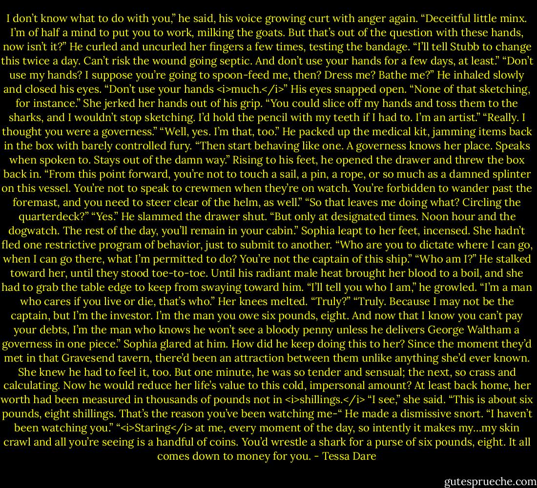 I don’t know what to do with you,” he said, his voice growing curt with anger again. “Deceitful little minx. I’m of half a mind to put you to work, milking the goats. But that’s out of the question with these hands, now isn’t it?” He curled and uncurled her fingers a few times, testing the bandage. “I’ll tell Stubb to change this twice a day. Can’t risk the wound going septic. And don’t use your hands for a few days, at least.”<br />“Don’t use my hands? I suppose you’re going to spoon-feed me, then? Dress me? Bathe me?”<br />He inhaled slowly and closed his eyes. “Don’t use your hands <i>much.</i>” His eyes snapped open. “None of that sketching, for instance.”<br />She jerked her hands out of his grip. “You could slice off my hands and toss them to the sharks, and I wouldn’t stop sketching. I’d hold the pencil with my teeth if I had to. I’m an artist.”<br />“Really. I thought you were a governess.”<br />“Well, yes. I’m that, too.”<br />He packed up the medical kit, jamming items back in the box with barely controlled fury. “Then start behaving like one. A governess knows her place. Speaks when spoken to. Stays out of the damn way.”<br />Rising to his feet, he opened the drawer and threw the box back in. “From this point forward, you’re not to touch a sail, a pin, a rope, or so much as a damned splinter on this vessel. You’re not to speak to crewmen when they’re on watch. You’re forbidden to wander past the foremast, and you need to steer clear of the helm, as well.”<br />“So that leaves me doing what? Circling the quarterdeck?”<br />“Yes.” He slammed the drawer shut. “But only at designated times. Noon hour and the dogwatch. The rest of the day, you’ll remain in your cabin.”<br />Sophia leapt to her feet, incensed. She hadn’t fled one restrictive program of behavior, just to submit to another. “Who are you to dictate where I can go, when I can go there, what I’m permitted to do? You’re not the captain of this ship.”<br />“Who am I?” He stalked toward her, until they stood toe-to-toe. Until his radiant male heat brought her blood to a boil, and she had to grab the table edge to keep from swaying toward him. “I’ll tell you who I am,” he growled. “I’m a man who cares if you live or die, that’s who.”<br />Her knees melted. “Truly?”<br />“Truly. Because I may not be the captain, but I’m the investor. I’m the man you owe six pounds, eight. And now that I know you can’t pay your debts, I’m the man who knows he won’t see a bloody penny unless he delivers George Waltham a governess in one piece.”<br />Sophia glared at him. How did he keep doing this to her? Since the moment they’d met in that Gravesend tavern, there’d been an attraction between them unlike anything she’d ever known. She knew he had to feel it, too. But one minute, he was so tender and sensual; the next, so crass and calculating. Now he would reduce her life’s value to this cold, impersonal amount? At least back home, her worth had been measured in thousands of pounds not in <i>shillings.</i><br />“I see,” she said. “This is about six pounds, eight shillings. That’s the reason you’ve been watching me-“<br />He made a dismissive snort. “I haven’t been watching you.”<br />“<i>Staring</i> at me, every moment of the day, so intently it makes my…my skin crawl and all you’re seeing is a handful of coins. You’d wrestle a shark for a purse of six pounds, eight. It all comes down to money for you. - Tessa Dare