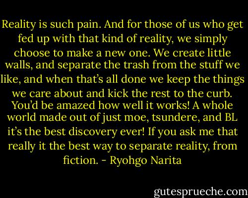 Reality is such pain. And for those of us who get fed up with that kind of reality, we simply choose to make a new one. We create little walls, and separate the trash from the stuff we like, and when that’s all done we keep the things we care about and kick the rest to the curb. You’d be amazed how well it works! A whole world made out of just moe, tsundere, and BL it’s the best discovery ever! If you ask me that really it the best way to separate reality, from fiction. - Ryohgo Narita