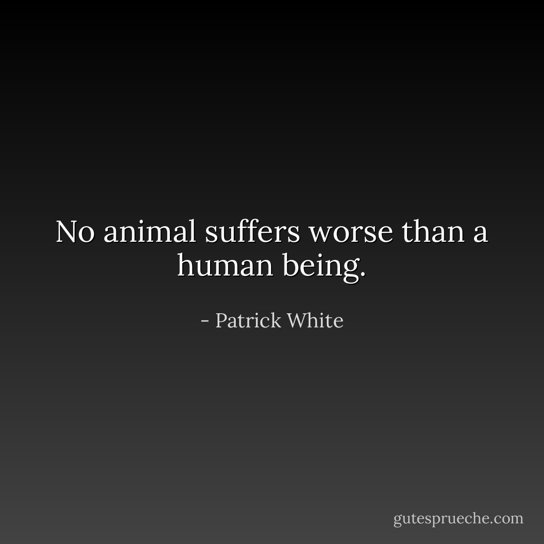 No animal suffers worse than a human being. - Patrick White