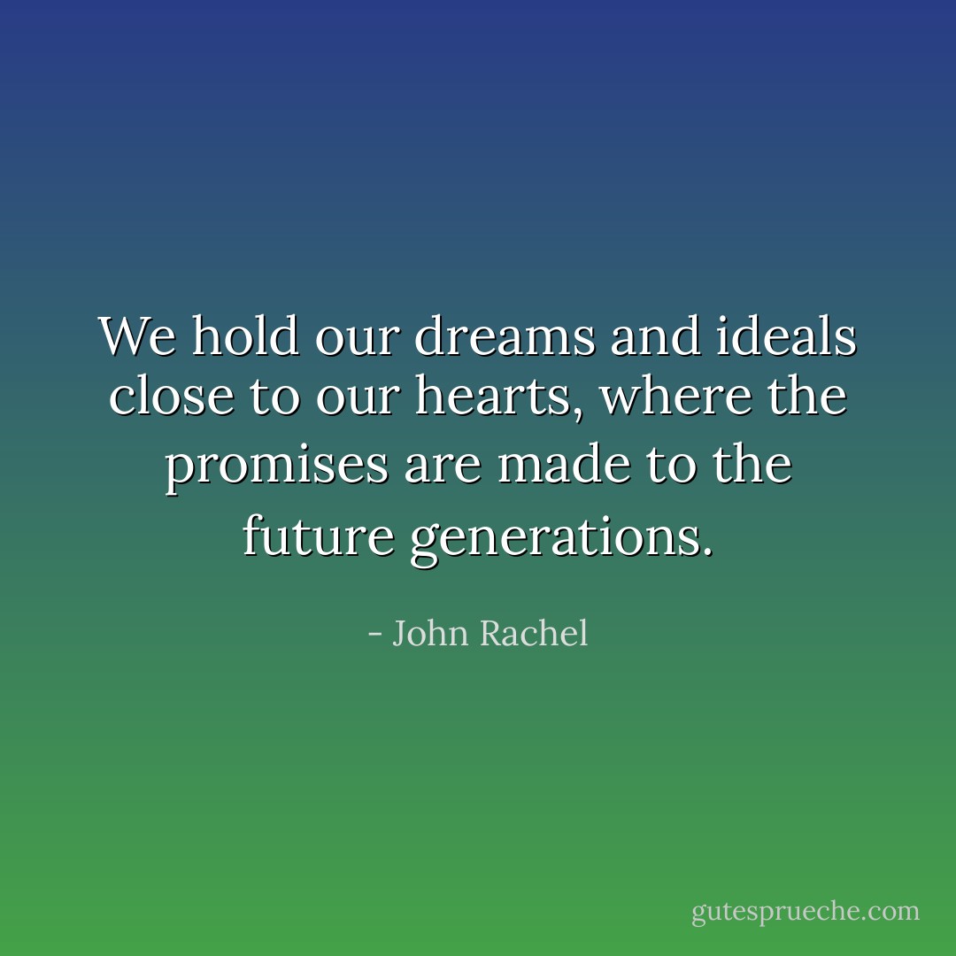 We hold our dreams and ideals close to our hearts, where the promises are made to the future generations. - John Rachel
