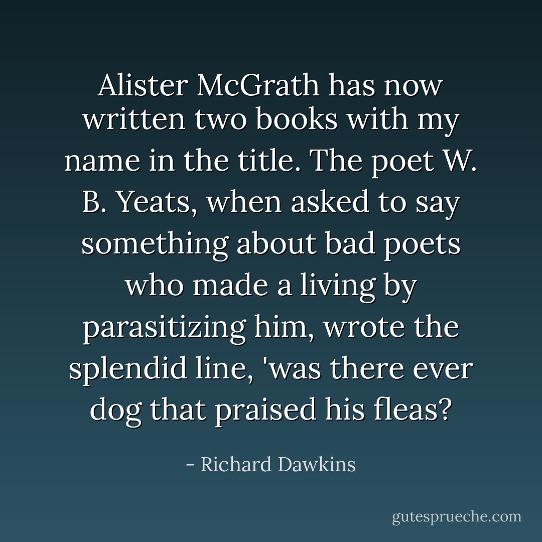 Alister McGrath has now written two books with my name in the title. The poet W. B. Yeats, when asked to say something about bad poets who made a living by parasitizing him, wrote the splendid line, 'was there ever dog that praised his fleas? - Richard Dawkins
