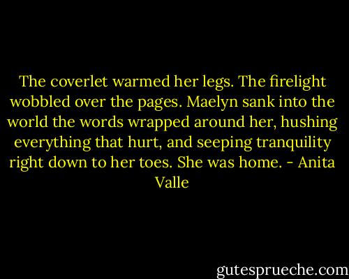 The coverlet warmed her legs. The firelight wobbled over the pages. Maelyn sank into the world the words wrapped around her, hushing everything that hurt, and seeping tranquility right down to her toes. She was home. - Anita Valle