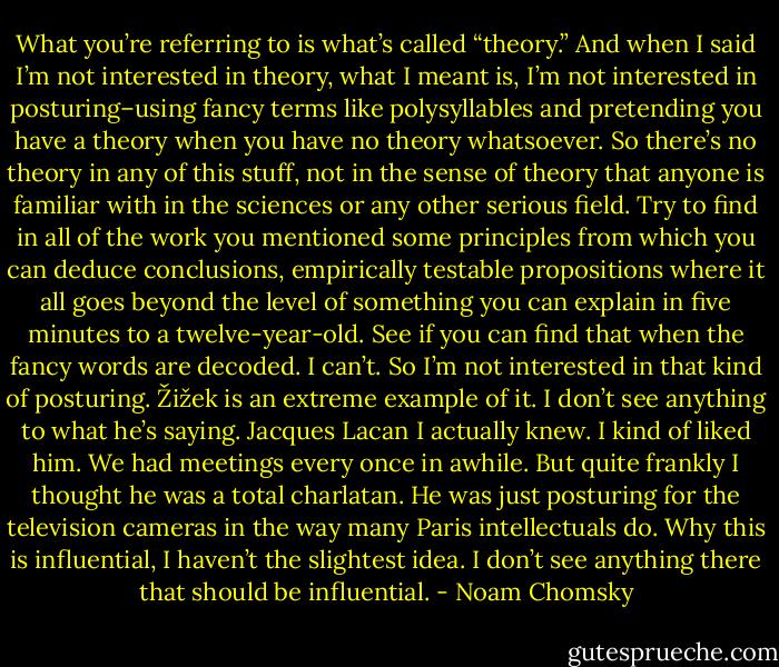 What you’re referring to is what’s called “theory.” And when I said I’m not interested in theory, what I meant is, I’m not interested in posturing–using fancy terms like polysyllables and pretending you have a theory when you have no theory whatsoever. So there’s no theory in any of this stuff, not in the sense of theory that anyone is familiar with in the sciences or any other serious field. Try to find in all of the work you mentioned some principles from which you can deduce conclusions, empirically testable propositions where it all goes beyond the level of something you can explain in five minutes to a twelve-year-old. See if you can find that when the fancy words are decoded. I can’t. So I’m not interested in that kind of posturing. Žižek is an extreme example of it. I don’t see anything to what he’s saying. Jacques Lacan I actually knew. I kind of liked him. We had meetings every once in awhile. But quite frankly I thought he was a total charlatan. He was just posturing for the television cameras in the way many Paris intellectuals do. Why this is influential, I haven’t the slightest idea. I don’t see anything there that should be influential. - Noam Chomsky