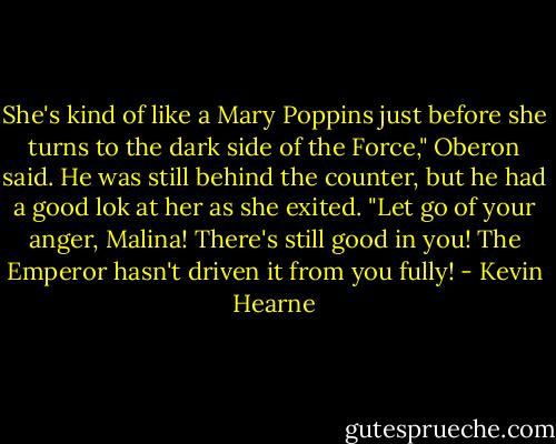 She's kind of like a Mary Poppins just before she turns to the dark side of the Force," Oberon said. He was still behind the counter, but he had a good lok at her as she exited. "Let go of your anger, Malina! There's still good in you! The Emperor hasn't driven it from you fully! - Kevin Hearne