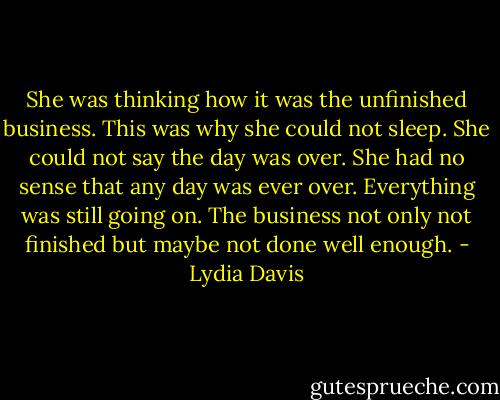 She was thinking how it was the unfinished business. This was why she could not sleep. She could not say the day was over. She had no sense that any day was ever over. Everything was still going on. The business not only not finished but maybe not done well enough. - Lydia Davis