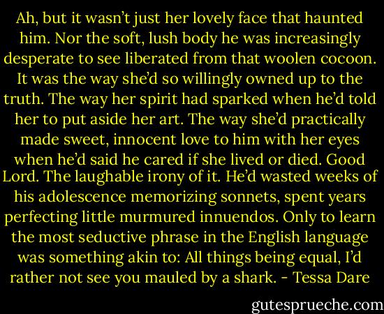 Ah, but it wasn’t just her lovely face that haunted him. Nor the soft, lush body he was increasingly desperate to see liberated from that woolen cocoon. It was the way she’d so willingly owned up to the truth. The way her spirit had sparked when he’d told her to put aside her art. The way she’d practically made sweet, innocent love to him with her eyes when he’d said he cared if she lived or died.<br />Good Lord. The laughable irony of it. He’d wasted weeks of his adolescence memorizing sonnets, spent years perfecting little murmured innuendos. Only to learn the most seductive phrase in the English language was something akin to: All things being equal, I’d rather not see you mauled by a shark. - Tessa Dare