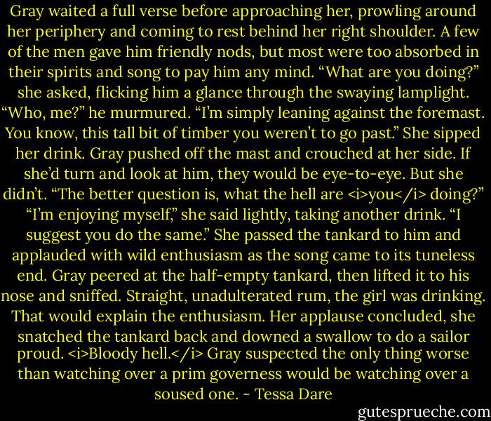 Gray waited a full verse before approaching her, prowling around her periphery and coming to rest behind her right shoulder. A few of the men gave him friendly nods, but most were too absorbed in their spirits and song to pay him any mind.<br />“What are you doing?” she asked, flicking him a glance through the swaying lamplight.<br />“Who, me?” he murmured. “I’m simply leaning against the foremast. You know, this tall bit of timber you weren’t to go past.”<br />She sipped her drink.<br />Gray pushed off the mast and crouched at her side. If she’d turn and look at him, they would be eye-to-eye. But she didn’t. “The better question is, what the hell are <i>you</i> doing?”<br />“I’m enjoying myself,” she said lightly, taking another drink. “I suggest you do the same.” She passed the tankard to him and applauded with wild enthusiasm as the song came to its tuneless end.<br />Gray peered at the half-empty tankard, then lifted it to his nose and sniffed. Straight, unadulterated rum, the girl was drinking. That would explain the enthusiasm. Her applause concluded, she snatched the tankard back and downed a swallow to do a sailor proud.<br /><i>Bloody hell.</i> Gray suspected the only thing worse than watching over a prim governess would be watching over a soused one. - Tessa Dare