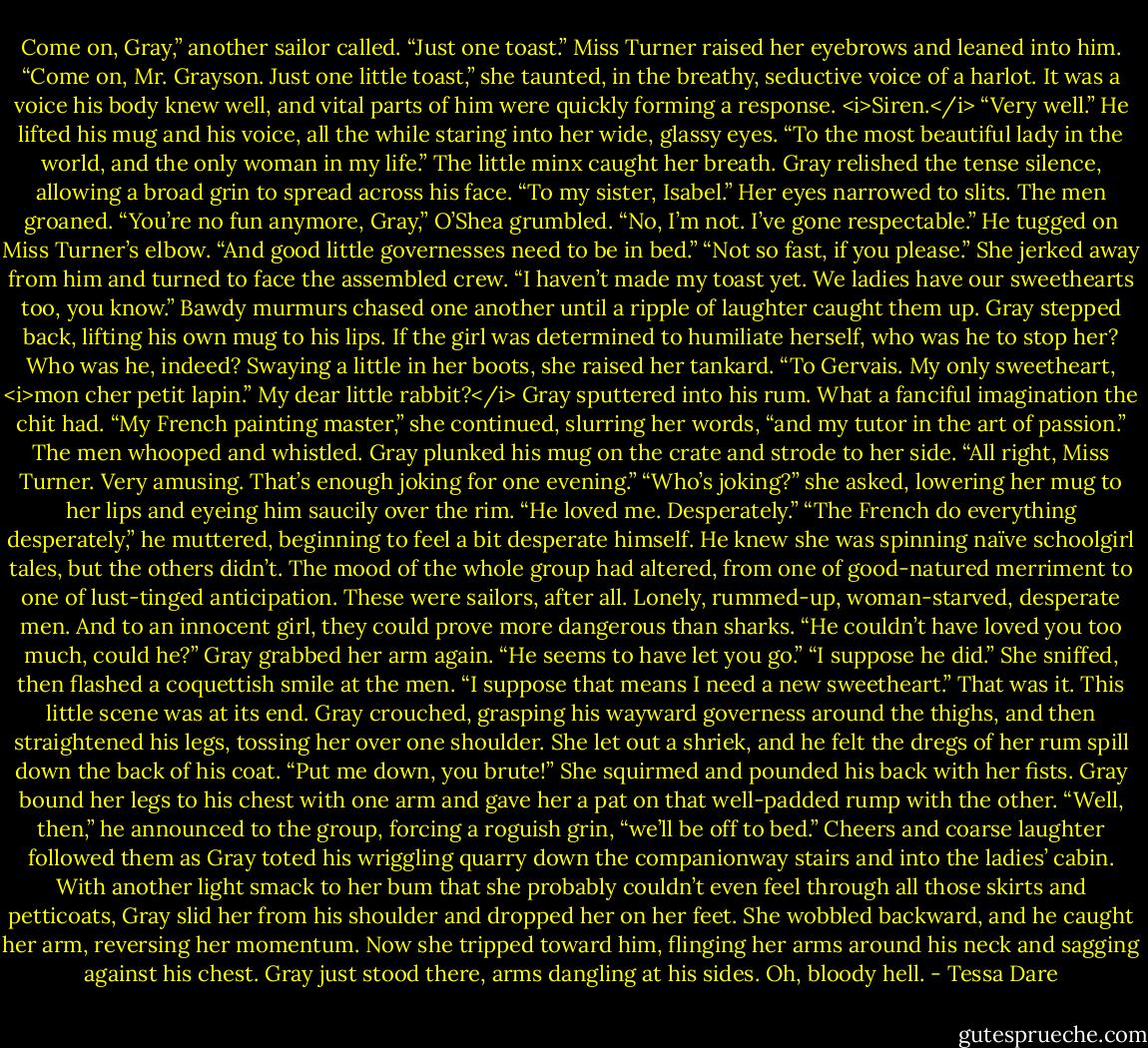 Come on, Gray,” another sailor called. “Just one toast.”<br />Miss Turner raised her eyebrows and leaned into him. “Come on, Mr. Grayson. Just one little toast,” she taunted, in the breathy, seductive voice of a harlot. It was a voice his body knew well, and vital parts of him were quickly forming a response.<br /><i>Siren.</i><br />“Very well.” He lifted his mug and his voice, all the while staring into her wide, glassy eyes. “To the most beautiful lady in the world, and the only woman in my life.”<br />The little minx caught her breath. Gray relished the tense silence, allowing a broad grin to spread across his face. “To my sister, Isabel.”<br />Her eyes narrowed to slits. The men groaned.<br />“You’re no fun anymore, Gray,” O’Shea grumbled.<br />“No, I’m not. I’ve gone respectable.” He tugged on Miss Turner’s elbow. “And good little governesses need to be in bed.”<br />“Not so fast, if you please.” She jerked away from him and turned to face the assembled crew. “I haven’t made my toast yet. We ladies have our sweethearts too, you know.”<br />Bawdy murmurs chased one another until a ripple of laughter caught them up. Gray stepped back, lifting his own mug to his lips. If the girl was determined to humiliate herself, who was he to stop her? Who was he, indeed?<br />Swaying a little in her boots, she raised her tankard. “To Gervais. My only sweetheart, <i>mon cher petit lapin.”<br />My dear little rabbit?</i> Gray sputtered into his rum. What a fanciful imagination the chit had.<br />“My French painting master,” she continued, slurring her words, “and my tutor in the art of passion.”<br />The men whooped and whistled. Gray plunked his mug on the crate and strode to her side. “All right, Miss Turner. Very amusing. That’s enough joking for one evening.”<br />“Who’s joking?” she asked, lowering her mug to her lips and eyeing him saucily over the rim. “He loved me. Desperately.”<br />“The French do everything desperately,” he muttered, beginning to feel a bit desperate himself. He knew she was spinning naïve schoolgirl tales, but the others didn’t. The mood of the whole group had altered, from one of good-natured merriment to one of lust-tinged anticipation. These were sailors, after all. Lonely, rummed-up, woman-starved, desperate men. And to an innocent girl, they could prove more dangerous than sharks.<br />“He couldn’t have loved you too much, could he?” Gray grabbed her arm again. “He seems to have let you go.”<br />“I suppose he did.” She sniffed, then flashed a coquettish smile at the men. “I suppose that means I need a new sweetheart.”<br />That was it. This little scene was at its end.<br />Gray crouched, grasping his wayward governess around the thighs, and then straightened his legs, tossing her over one shoulder. She let out a shriek, and he felt the dregs of her rum spill down the back of his coat.<br />“Put me down, you brute!” She squirmed and pounded his back with her fists.<br />Gray bound her legs to his chest with one arm and gave her a pat on that well-padded rump with the other.<br />“Well, then,” he announced to the group, forcing a roguish grin, “we’ll be off to bed.”<br />Cheers and coarse laughter followed them as Gray toted his wriggling quarry down the companionway stairs and into the ladies’ cabin.<br />With another light smack to her bum that she probably couldn’t even feel through all those skirts and petticoats, Gray slid her from his shoulder and dropped her on her feet. She wobbled backward, and he caught her arm, reversing her momentum. Now she tripped toward him, flinging her arms around his neck and sagging against his chest. Gray just stood there, arms dangling at his sides.<br />Oh, bloody hell. - Tessa Dare