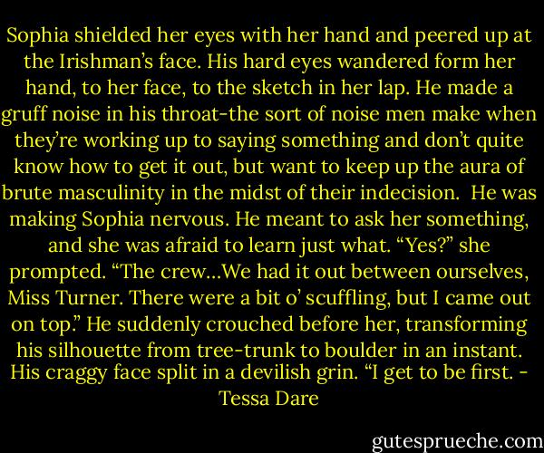 Sophia shielded her eyes with her hand and peered up at the Irishman’s face. His hard eyes wandered form her hand, to her face, to the sketch in her lap. He made a gruff noise in his throat-the sort of noise men make when they’re working up to saying something and don’t quite know how to get it out, but want to keep up the aura of brute masculinity in the midst of their indecision. <br />He was making Sophia nervous. He meant to ask her something, and she was afraid to learn just what.<br />“Yes?” she prompted.<br />“The crew…We had it out between ourselves, Miss Turner. There were a bit o’ scuffling, but I came out on top.” He suddenly crouched before her, transforming his silhouette from tree-trunk to boulder in an instant. His craggy face split in a devilish grin. “I get to be first. - Tessa Dare