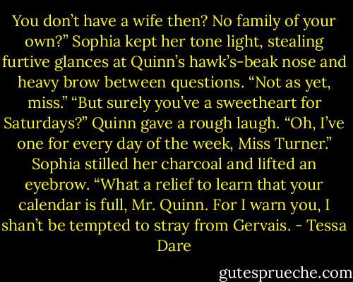 You don’t have a wife then? No family of your own?” Sophia kept her tone light, stealing furtive glances at Quinn’s hawk’s-beak nose and heavy brow between questions.<br />“Not as yet, miss.”<br />“But surely you’ve a sweetheart for Saturdays?”<br />Quinn gave a rough laugh. “Oh, I’ve one for every day of the week, Miss Turner.”<br />Sophia stilled her charcoal and lifted an eyebrow. “What a relief to learn that your calendar is full, Mr. Quinn. For I warn you, I shan’t be tempted to stray from Gervais. - Tessa Dare