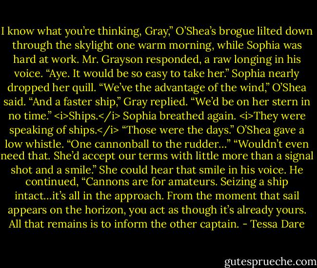 I know what you’re thinking, Gray,” O’Shea’s brogue lilted down through the skylight one warm morning, while Sophia was hard at work.<br />Mr. Grayson responded, a raw longing in his voice. “Aye. It would be so easy to take her.”<br />Sophia nearly dropped her quill.<br />“We’ve the advantage of the wind,” O’Shea said.<br />“And a faster ship,” Gray replied. “We’d be on her stern in no time.”<br /><i>Ships.</i> Sophia breathed again. <i>They were speaking of ships.</i><br />“Those were the days.” O’Shea gave a low whistle. “One cannonball to the rudder…”<br />“Wouldn’t even need that. She’d accept our terms with little more than a signal shot and a smile.”<br />She could hear that smile in his voice.<br />He continued, “Cannons are for amateurs. Seizing a ship intact…it’s all in the approach. From the moment that sail appears on the horizon, you act as though it’s already yours. All that remains is to inform the other captain. - Tessa Dare