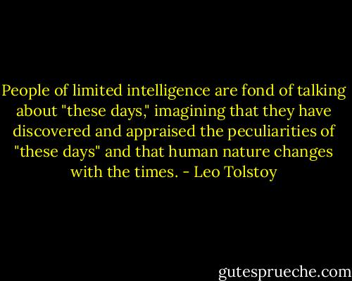 People of limited intelligence are fond of talking about "these days," imagining that they have discovered and appraised the peculiarities of "these days" and that human nature changes with the times. - Leo Tolstoy