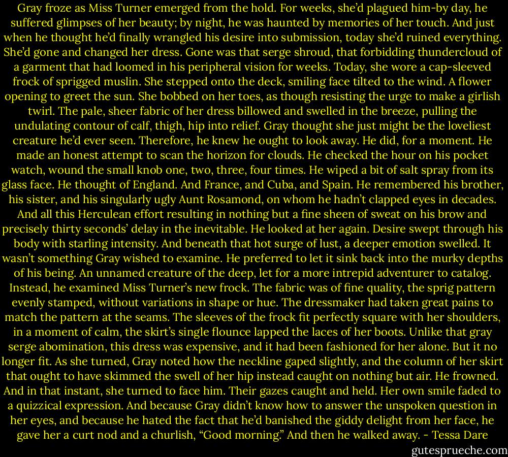 Gray froze as Miss Turner emerged from the hold. For weeks, she’d plagued him-by day, he suffered glimpses of her beauty; by night, he was haunted by memories of her touch. And just when he thought he’d finally wrangled his desire into submission, today she’d ruined everything.<br />She’d gone and changed her dress.<br />Gone was that serge shroud, that forbidding thundercloud of a garment that had loomed in his peripheral vision for weeks. Today, she wore a cap-sleeved frock of sprigged muslin.<br />She stepped onto the deck, smiling face tilted to the wind. A flower opening to greet the sun. She bobbed on her toes, as though resisting the urge to make a girlish twirl. The pale, sheer fabric of her dress billowed and swelled in the breeze, pulling the undulating contour of calf, thigh, hip into relief.<br />Gray thought she just might be the loveliest creature he’d ever seen.<br />Therefore, he knew he ought to look away.<br />He did, for a moment. He made an honest attempt to scan the horizon for clouds. He checked the hour on his pocket watch, wound the small knob one, two, three, four times. He wiped a bit of salt spray from its glass face. He thought of England. And France, and Cuba, and Spain. He remembered his brother, his sister, and his singularly ugly Aunt Rosamond, on whom he hadn’t clapped eyes in decades. And all this Herculean effort resulting in nothing but a fine sheen of sweat on his brow and precisely thirty seconds’ delay in the inevitable.<br />He looked at her again.<br />Desire swept through his body with starling intensity. And beneath that hot surge of lust, a deeper emotion swelled. It wasn’t something Gray wished to examine. He preferred to let it sink back into the murky depths of his being. An unnamed creature of the deep, let for a more intrepid adventurer to catalog.<br />Instead, he examined Miss Turner’s new frock. The fabric was of fine quality, the sprig pattern evenly stamped, without variations in shape or hue. The dressmaker had taken great pains to match the pattern at the seams. The sleeves of the frock fit perfectly square with her shoulders, in a moment of calm, the skirt’s single flounce lapped the laces of her boots. Unlike that gray serge abomination, this dress was expensive, and it had been fashioned for her alone.<br />But it no longer fit. As she turned, Gray noted how the neckline gaped slightly, and the column of her skirt that ought to have skimmed the swell of her hip instead caught on nothing but air.<br />He frowned. And in that instant, she turned to face him. Their gazes caught and held. Her own smile faded to a quizzical expression. And because Gray didn’t know how to answer the unspoken question in her eyes, and because he hated the fact that he’d banished the giddy delight from her face, he gave her a curt nod and a churlish, “Good morning.”<br />And then he walked away. - Tessa Dare