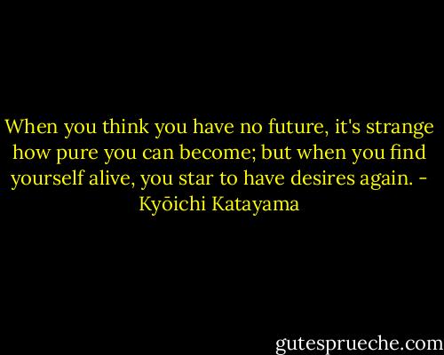 When you think you have no future, it's strange how pure you can become; but when you find yourself alive, you star to have desires again. - Kyōichi Katayama