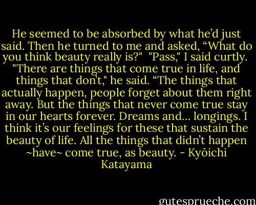 He seemed to be absorbed by what he’d just said. Then he turned to me and asked, “What do you think beauty really is?"<br /><br />"Pass," I said curtly.<br /><br />"There are things that come true in life, and things that don’t," he said. “The things that actually happen, people forget about them right away. But the things that never come true stay in our hearts forever. Dreams and… longings. I think it’s our feelings for these that sustain the beauty of life. All the things that didn’t happen ~have~ come true, as beauty. - Kyōichi Katayama