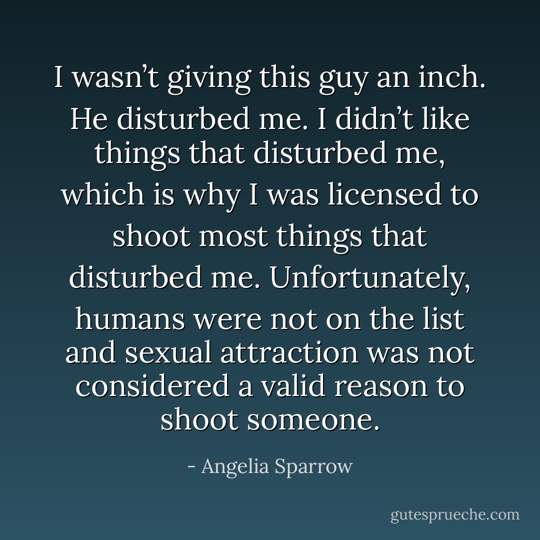 I wasn’t giving this guy an inch. He disturbed me. I didn’t like things that disturbed me, which is why I was licensed to shoot most things that disturbed me. Unfortunately, humans were not on the list and sexual attraction was not considered a valid reason to shoot someone. - Angelia Sparrow