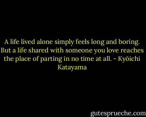 A life lived alone simply feels long and boring. But a life shared with someone you love reaches the place of parting in no time at all. - Kyōichi Katayama