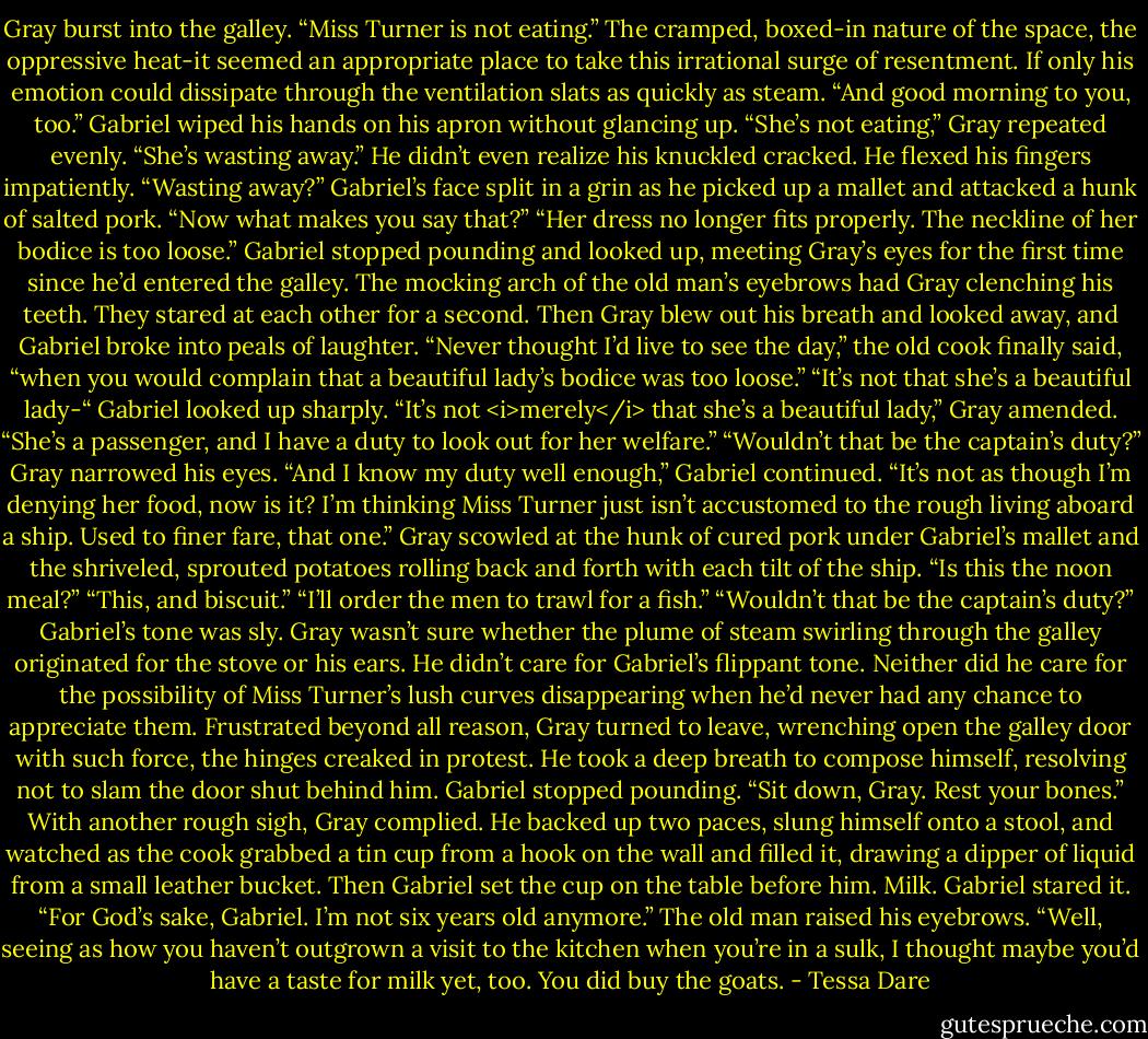 Gray burst into the galley. “Miss Turner is not eating.”<br />The cramped, boxed-in nature of the space, the oppressive heat-it seemed an appropriate place to take this irrational surge of resentment. If only his emotion could dissipate through the ventilation slats as quickly as steam.<br />“And good morning to you, too.” Gabriel wiped his hands on his apron without glancing up.<br />“She’s not eating,” Gray repeated evenly. “She’s wasting away.” He didn’t even realize his knuckled cracked. He flexed his fingers impatiently.<br />“Wasting away?” Gabriel’s face split in a grin as he picked up a mallet and attacked a hunk of salted pork. “Now what makes you say that?”<br />“Her dress no longer fits properly. The neckline of her bodice is too loose.”<br />Gabriel stopped pounding and looked up, meeting Gray’s eyes for the first time since he’d entered the galley. The mocking arch of the old man’s eyebrows had Gray clenching his teeth. They stared at each other for a second. Then Gray blew out his breath and looked away, and Gabriel broke into peals of laughter.<br />“Never thought I’d live to see the day,” the old cook finally said, “when you would complain that a beautiful lady’s bodice was too loose.”<br />“It’s not that she’s a beautiful lady-“<br />Gabriel looked up sharply.<br />“It’s not <i>merely</i> that she’s a beautiful lady,” Gray amended. “She’s a passenger, and I have a duty to look out for her welfare.”<br />“Wouldn’t that be the captain’s duty?”<br />Gray narrowed his eyes.<br />“And I know my duty well enough,” Gabriel continued. “It’s not as though I’m denying her food, now is it? I’m thinking Miss Turner just isn’t accustomed to the rough living aboard a ship. Used to finer fare, that one.”<br />Gray scowled at the hunk of cured pork under Gabriel’s mallet and the shriveled, sprouted potatoes rolling back and forth with each tilt of the ship. “Is this the noon meal?”<br />“This, and biscuit.”<br />“I’ll order the men to trawl for a fish.”<br />“Wouldn’t that be the captain’s duty?” Gabriel’s tone was sly.<br />Gray wasn’t sure whether the plume of steam swirling through the galley originated for the stove or his ears. He didn’t care for Gabriel’s flippant tone. Neither did he care for the possibility of Miss Turner’s lush curves disappearing when he’d never had any chance to appreciate them.<br />Frustrated beyond all reason, Gray turned to leave, wrenching open the galley door with such force, the hinges creaked in protest. He took a deep breath to compose himself, resolving not to slam the door shut behind him.<br />Gabriel stopped pounding. “Sit down, Gray. Rest your bones.”<br />With another rough sigh, Gray complied. He backed up two paces, slung himself onto a stool, and watched as the cook grabbed a tin cup from a hook on the wall and filled it, drawing a dipper of liquid from a small leather bucket. Then Gabriel set the cup on the table before him.<br />Milk.<br />Gabriel stared it. “For God’s sake, Gabriel. I’m not six years old anymore.”<br />The old man raised his eyebrows. “Well, seeing as how you haven’t outgrown a visit to the kitchen when you’re in a sulk, I thought maybe you’d have a taste for milk yet, too. You did buy the goats. - Tessa Dare