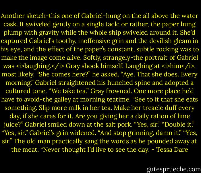 Another sketch-this one of Gabriel-hung on the all above the water cask. It swiveled gently on a single tack; or rather, the paper hung plump with gravity while the whole ship swiveled around it. She’d captured Gabriel’s toothy, inoffensive grin and the devilish gleam in his eye, and the effect of the paper’s constant, subtle rocking was to make the image come alive. Softly, strangely-the portrait of Gabriel was <i>laughing.</i><br />Gray shook himself. Laughing at <i>him</i>, most likely.<br />“She comes here?” he asked.<br />“Aye. That she does. Every morning.” Gabriel straightened his hunched spine and adopted a cultured tone. “We take tea.”<br />Gray frowned. One more place he’d have to avoid-the galley at morning teatime. “See to it that she eats something. Slip more milk in her tea. Make her treacle duff every day, if she cares for it. Are you giving her a daily ration of lime juice?”<br />Gabriel smiled down at the salt pork. “Yes, sir.”<br />“Double it.”<br />“Yes, sir.” Gabriel’s grin widened.<br />“And stop grinning, damn it.”<br />“Yes, sir.” The old man practically sang the words as he pounded away at the meat. “Never thought I’d live to see the day. - Tessa Dare