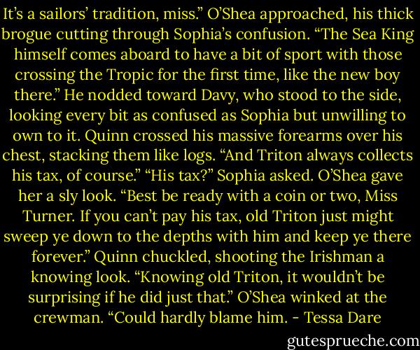 It’s a sailors’ tradition, miss.” O’Shea approached, his thick brogue cutting through Sophia’s confusion. “The Sea King himself comes aboard to have a bit of sport with those crossing the Tropic for the first time, like the new boy there.” He nodded toward Davy, who stood to the side, looking every bit as confused as Sophia but unwilling to own to it.<br />Quinn crossed his massive forearms over his chest, stacking them like logs. “And Triton always collects his tax, of course.”<br />“His tax?” Sophia asked.<br />O’Shea gave her a sly look. “Best be ready with a coin or two, Miss Turner. If you can’t pay his tax, old Triton just might sweep ye down to the depths with him and keep ye there forever.”<br />Quinn chuckled, shooting the Irishman a knowing look. “Knowing old Triton, it wouldn’t be surprising if he did just that.”<br />O’Shea winked at the crewman. “Could hardly blame him. - Tessa Dare