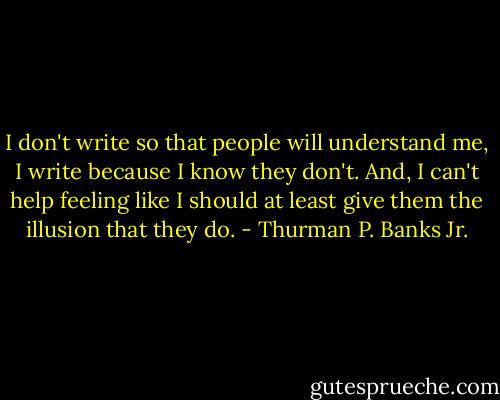 I don't write so that people will understand me, I write because I know they don't. And, I can't help feeling like I should at least give them the illusion that they do. - Thurman P. Banks Jr.