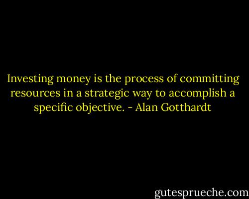 Investing money is the process of committing resources in a strategic way to accomplish a specific objective. - Alan Gotthardt