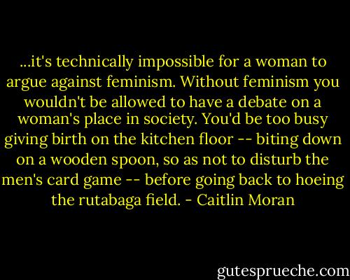 ...it's technically impossible for a woman to argue against feminism. Without feminism you wouldn't be allowed to have a debate on a woman's place in society. You'd be too busy giving birth on the kitchen floor -- biting down on a wooden spoon, so as not to disturb the men's card game -- before going back to hoeing the rutabaga field. - Caitlin Moran